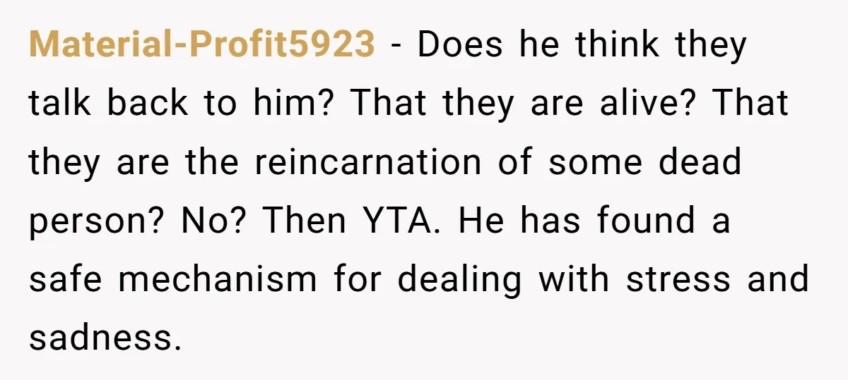 Material-Profit5923 − Does he think they talk back to him? That they are alive? That they are the reincarnation of some dead person? No? Then YTA. He has found a...