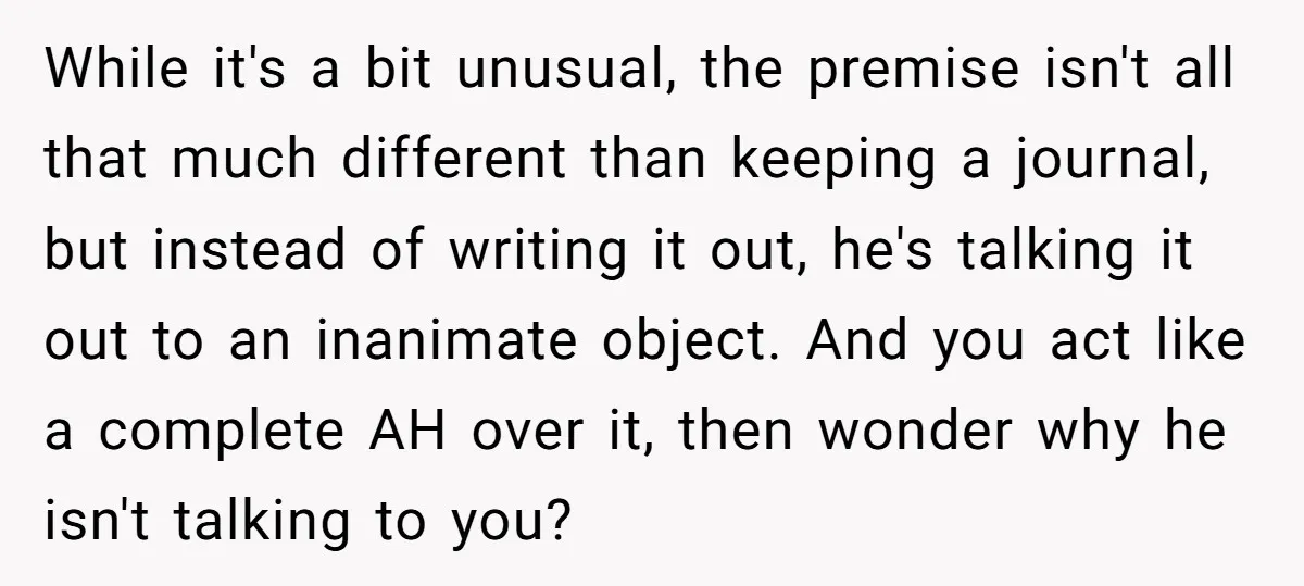 While it's a bit unusual, the premise isn't all that much different than keeping a journal, but instead of writing it out, he's talking it out to an inanimate object....