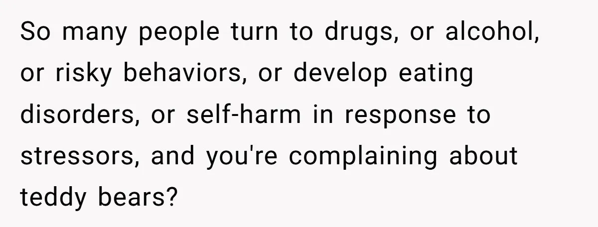 So many people turn to drugs, or alcohol, or risky behaviors, or develop eating disorders, or self-harm in response to stressors, and you're complaining about teddy bears?