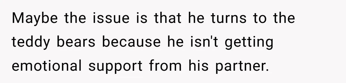 Maybe the issue is that he turns to the teddy bears because he isn't getting emotional support from his partner.