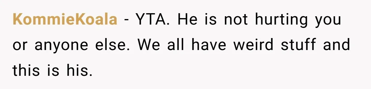 KommieKoala − YTA. He is not hurting you or anyone else. We all have weird stuff and this is his.