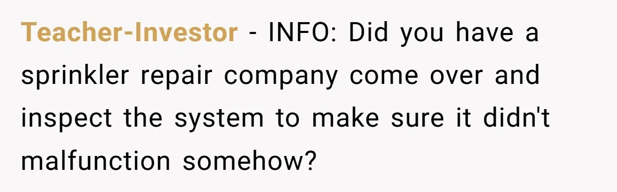 Teacher-Investor − INFO: Did you have a sprinkler repair company come over and inspect the system to make sure it didn't malfunction somehow?