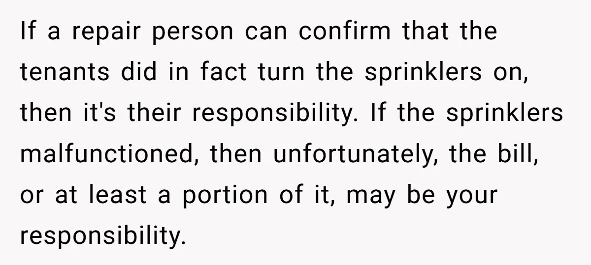 If a repair person can confirm that the tenants did in fact turn the sprinklers on, then it's their responsibility. If the sprinklers malfunctioned, then unfortunately, the bill, or at...
