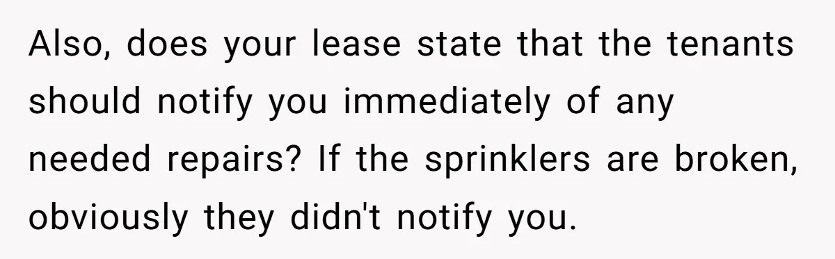 Also, does your lease state that the tenants should notify you immediately of any needed repairs? If the sprinklers are broken, obviously they didn't notify you.
