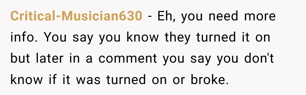 Critical-Musician630 − Eh, you need more info. You say you know they turned it on but later in a comment you say you don't know if it was turned on...
