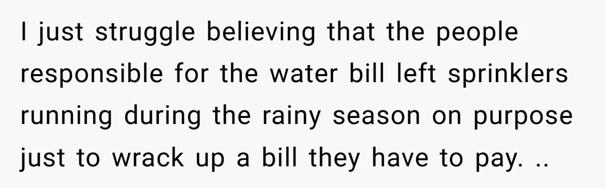 I just struggle believing that the people responsible for the water bill left sprinklers running during the rainy season on purpose just to wrack up a bill they have to...