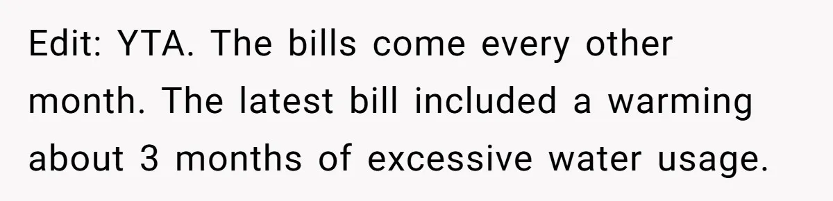 Edit: YTA. The bills come every other month. The latest bill included a warming about 3 months of excessive water usage.