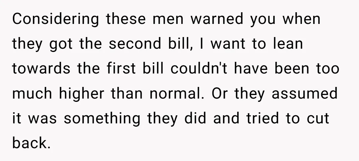 Considering these men warned you when they got the second bill, I want to lean towards the first bill couldn't have been too much higher than normal. Or they assumed...