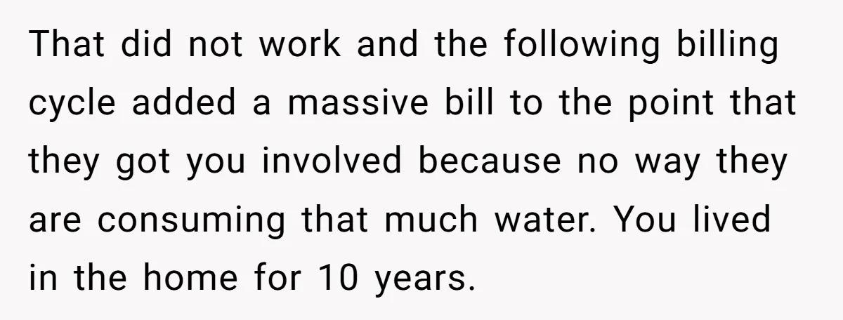 That did not work and the following billing cycle added a massive bill to the point that they got you involved because no way they are consuming that much water....
