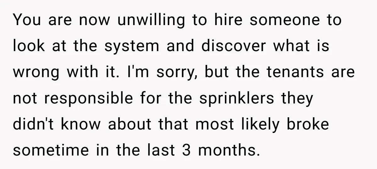 You are now unwilling to hire someone to look at the system and discover what is wrong with it. I'm sorry, but the tenants are not responsible for the sprinklers...