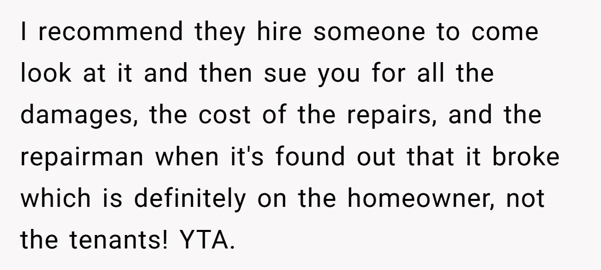 I recommend they hire someone to come look at it and then sue you for all the damages, the cost of the repairs, and the repairman when it's found out...