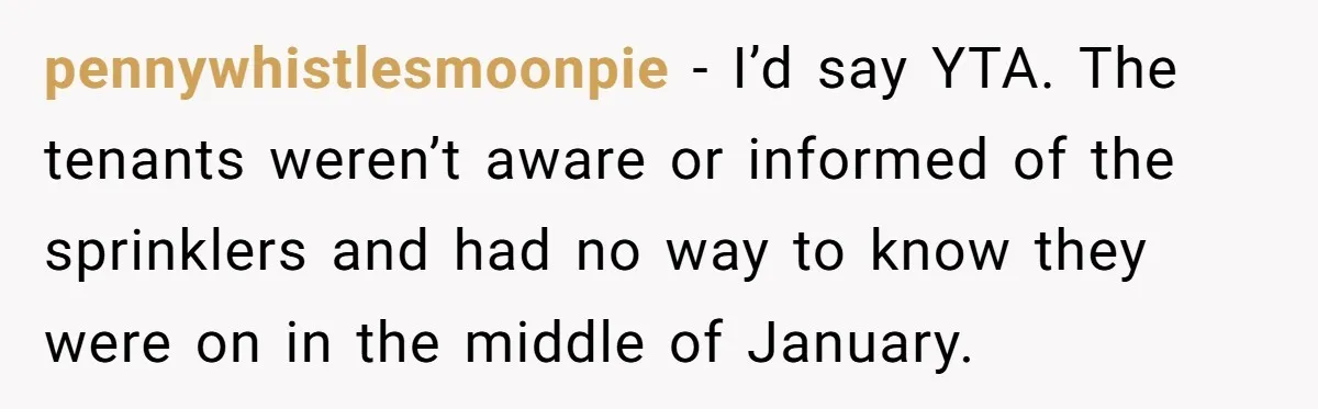pennywhistlesmoonpie − I’d say YTA. The tenants weren’t aware or informed of the sprinklers and had no way to know they were on in the middle of January.