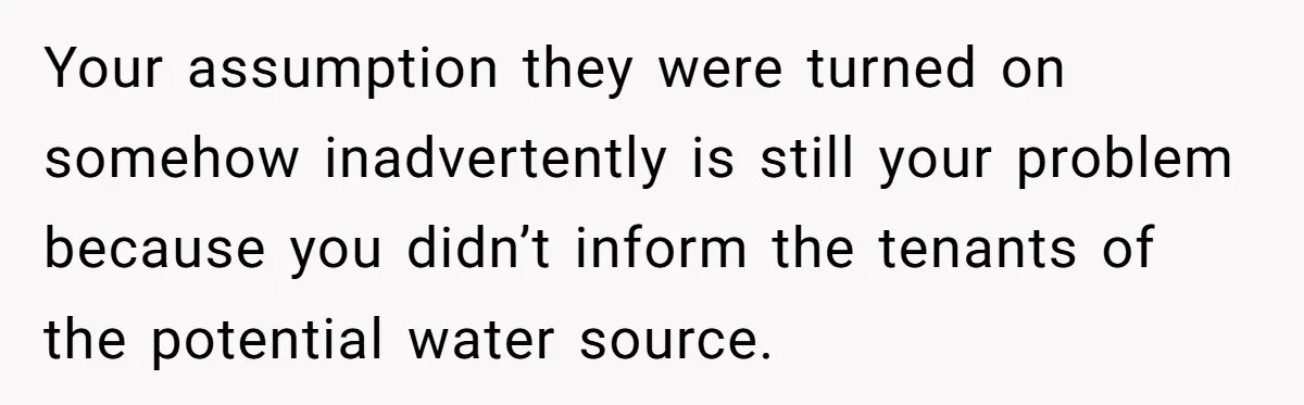 Your assumption they were turned on somehow inadvertently is still your problem because you didn’t inform the tenants of the potential water source.