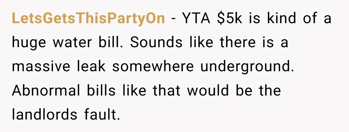 LetsGetsThisPartyOn − YTA $5k is kind of a huge water bill. Sounds like there is a massive leak somewhere underground. Abnormal bills like that would be the landlords fault.