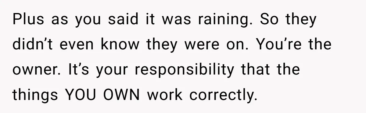 Plus as you said it was raining. So they didn’t even know they were on. You’re the owner. It’s your responsibility that the things YOU OWN work correctly.
