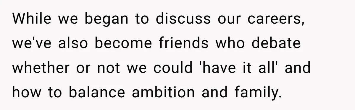 While we began to discuss our careers, we've also become friends who debate whether or not we could 'have it all' and how to balance ambition and family.