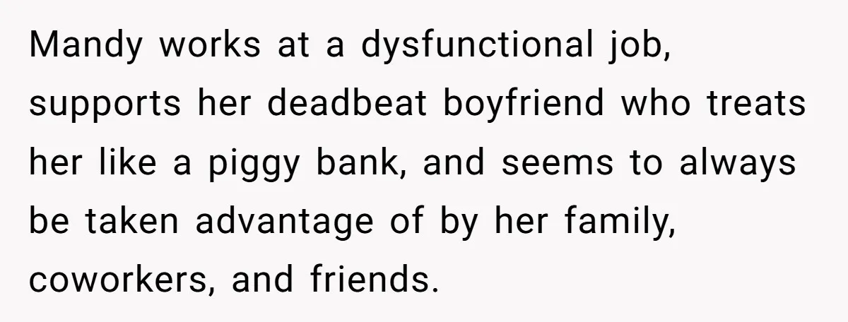 Mandy works at a dysfunctional job, supports her deadbeat boyfriend who treats her like a piggy bank, and seems to always be taken advantage of by her family, coworkers, and...