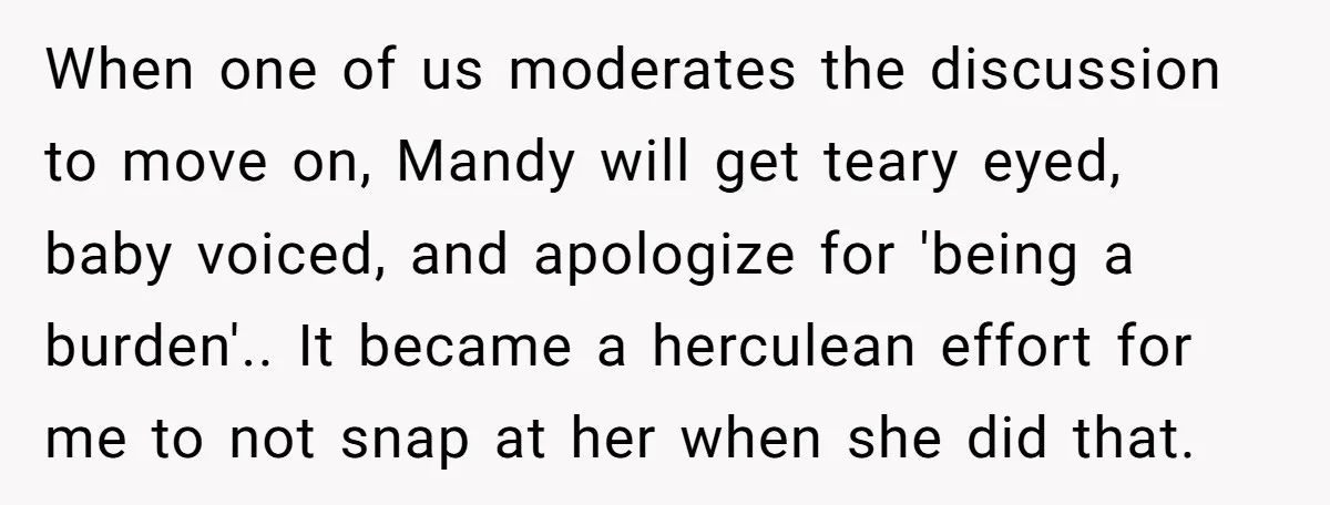 When one of us moderates the discussion to move on, Mandy will get teary eyed, baby voiced, and apologize for 'being a burden'.. It became a herculean effort for me...