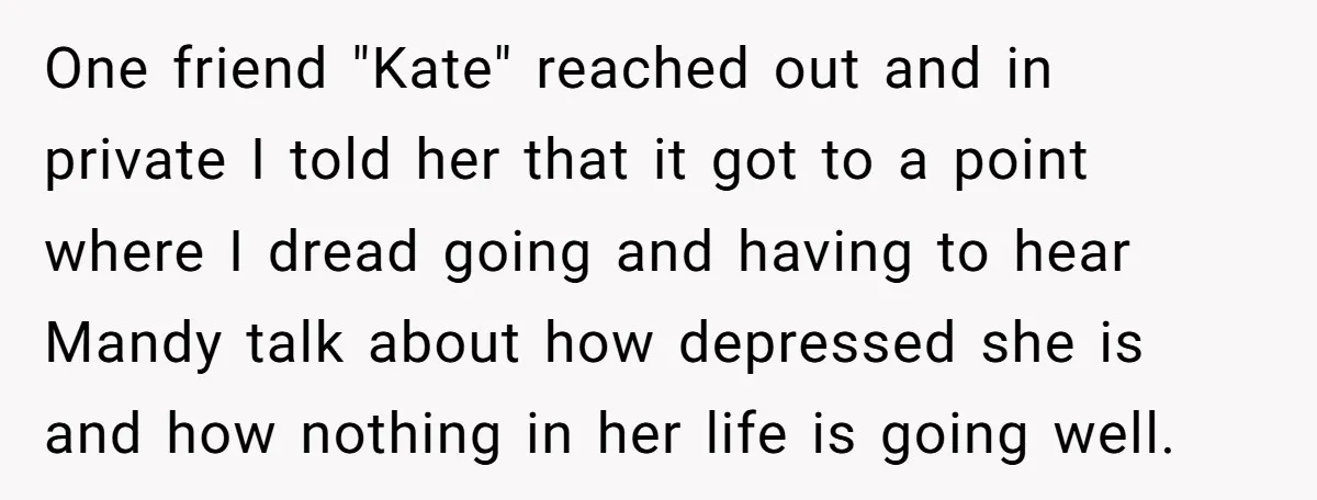 One friend "Kate" reached out and in private I told her that it got to a point where I dread going and having to hear Mandy talk about how depressed...