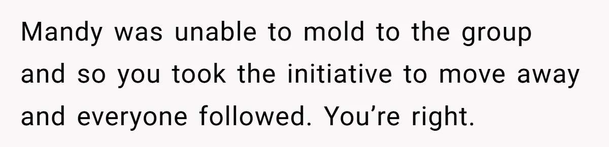 Mandy was unable to mold to the group and so you took the initiative to move away and everyone followed. You’re right.