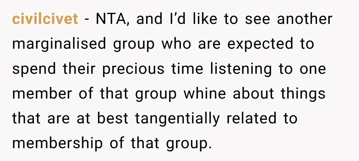 civilcivet − NTA, and I’d like to see another marginalised group who are expected to spend their precious time listening to one member of that group whine about things that...