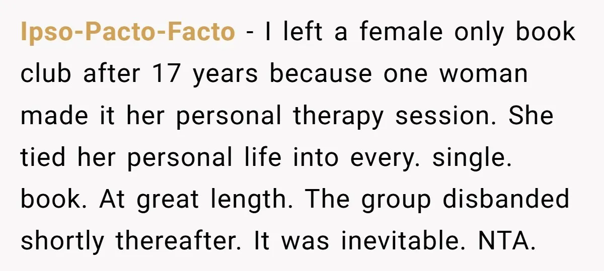 Ipso-Pacto-Facto − I left a female only book club after 17 years because one woman made it her personal therapy session. She tied her personal life into every. single. book....