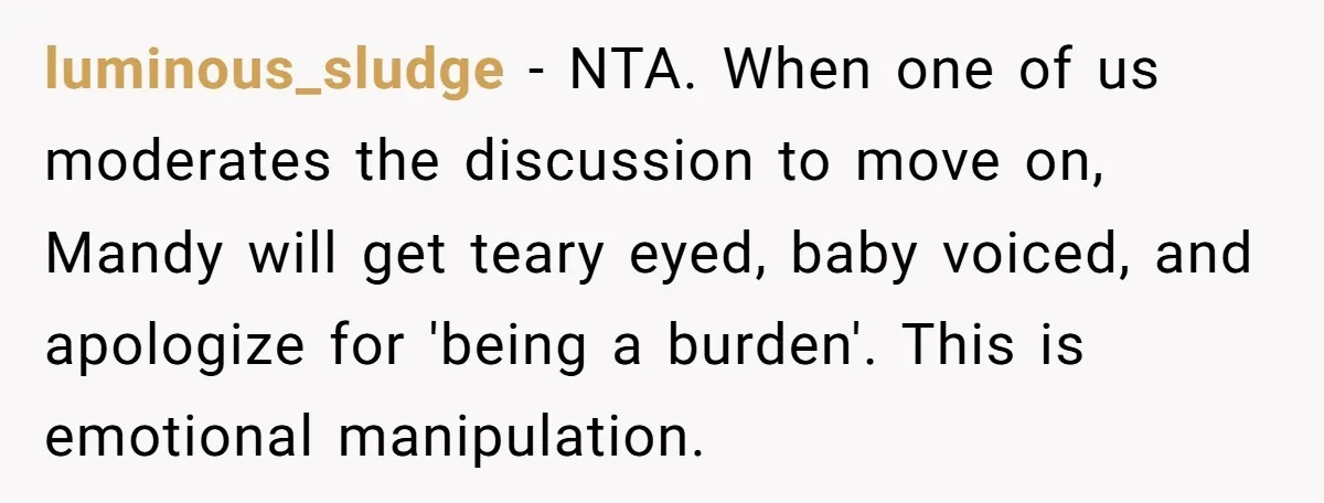 luminous_sludge − NTA. When one of us moderates the discussion to move on, Mandy will get teary eyed, baby voiced, and apologize for 'being a burden'. This is emotional manipulation.