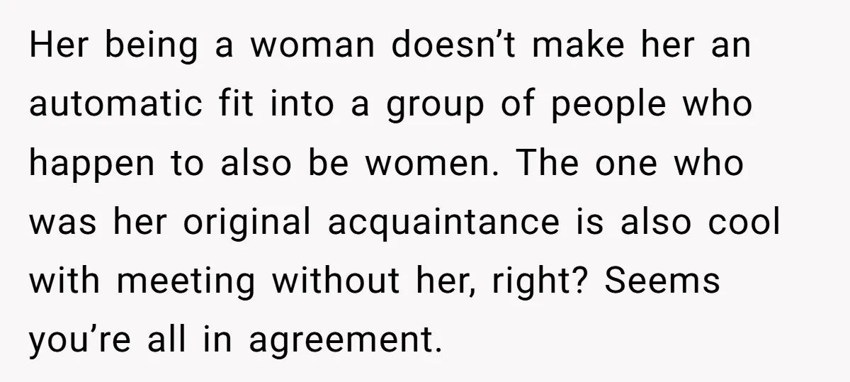 Her being a woman doesn’t make her an automatic fit into a group of people who happen to also be women. The one who was her original acquaintance is also...