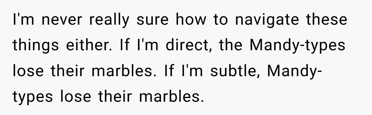 I'm never really sure how to navigate these things either. If I'm direct, the Mandy-types lose their marbles. If I'm subtle, Mandy-types lose their marbles.