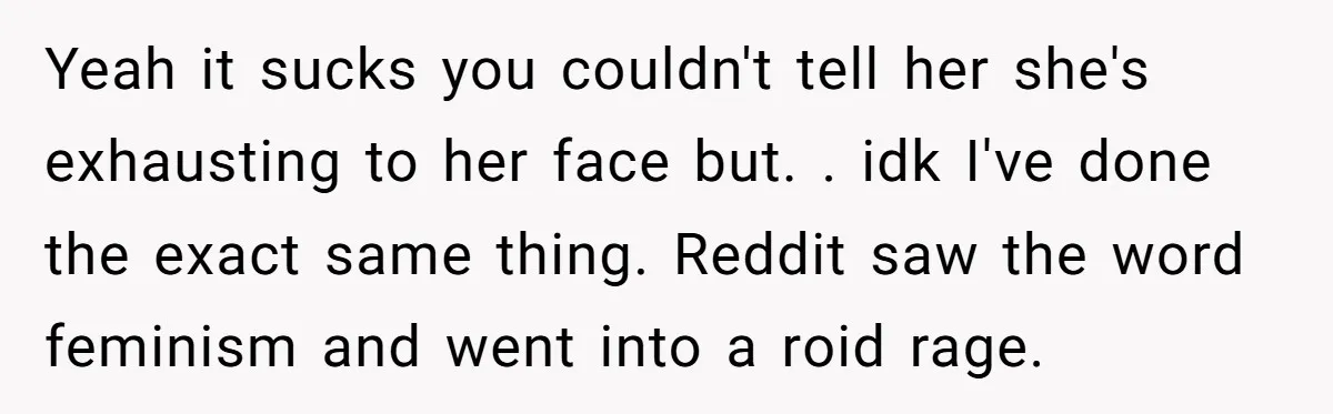 Yeah it sucks you couldn't tell her she's exhausting to her face but. . idk I've done the exact same thing. Reddit saw the word feminism and went into a...