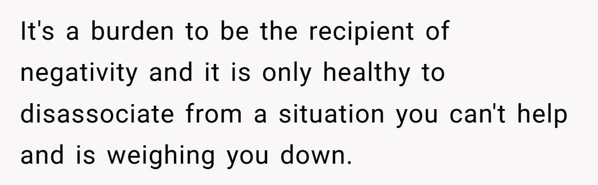 It's a burden to be the recipient of negativity and it is only healthy to disassociate from a situation you can't help and is weighing you down.