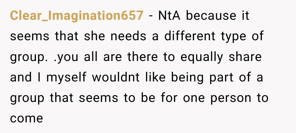 Clear_Imagination657 − NtA because it seems that she needs a different type of group. .you all are there to equally share and I myself wouldnt like being part of a...