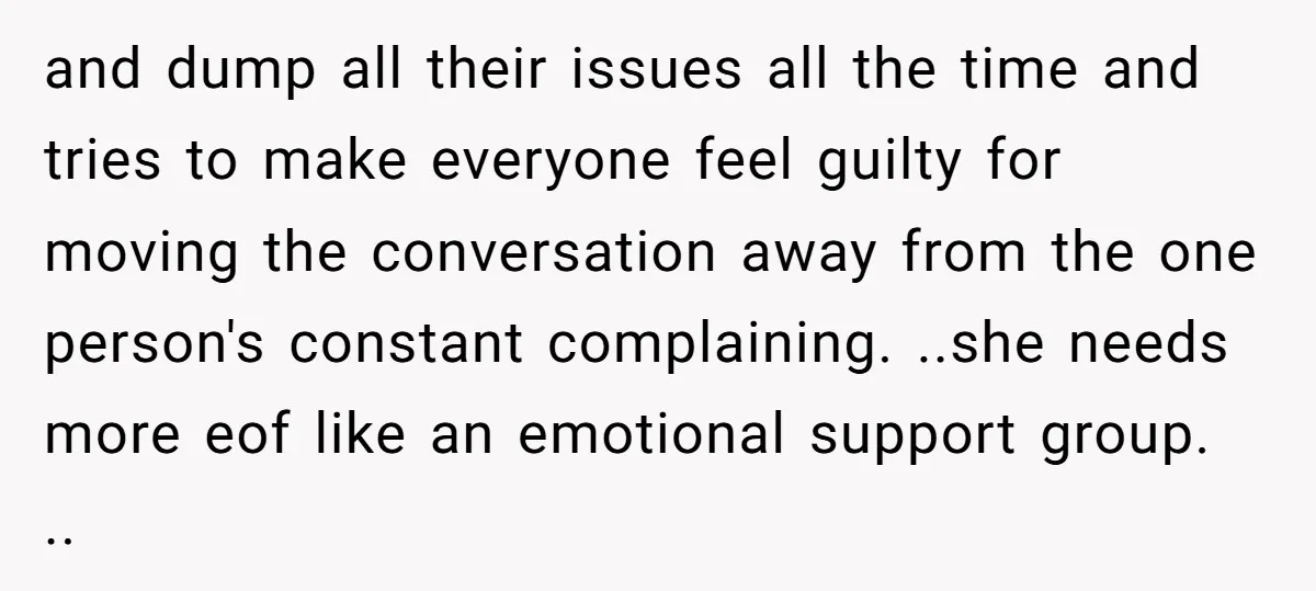 and dump all their issues all the time and tries to make everyone feel guilty for moving the conversation away from the one person's constant complaining. ..she needs more eof...