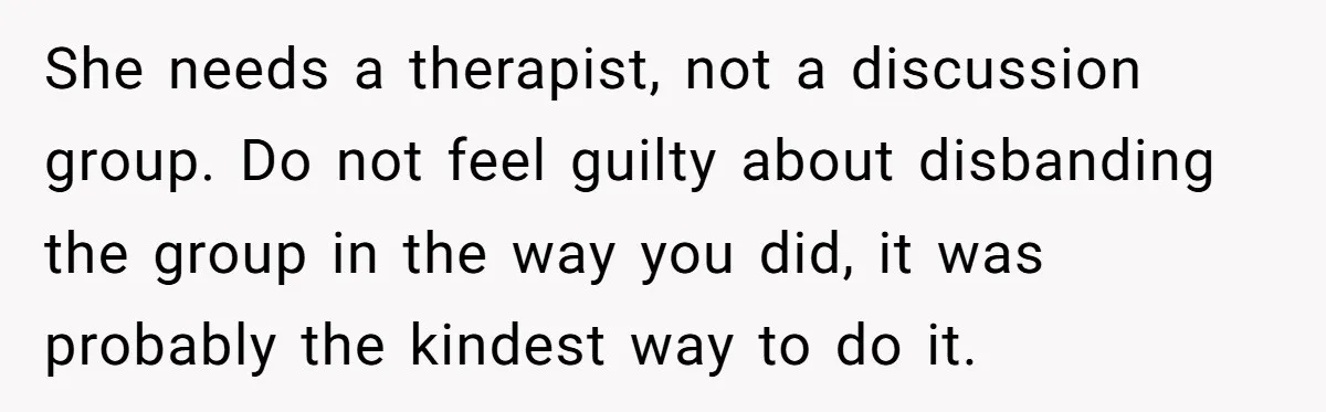 She needs a therapist, not a discussion group. Do not feel guilty about disbanding the group in the way you did, it was probably the kindest way to do it.