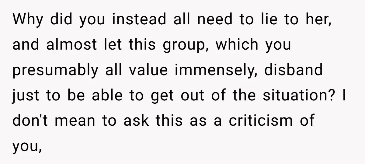Why did you instead all need to lie to her, and almost let this group, which you presumably all value immensely, disband just to be able to get out of...