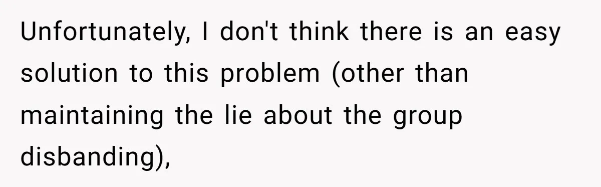 Unfortunately, I don't think there is an easy solution to this problem (other than maintaining the lie about the group disbanding),