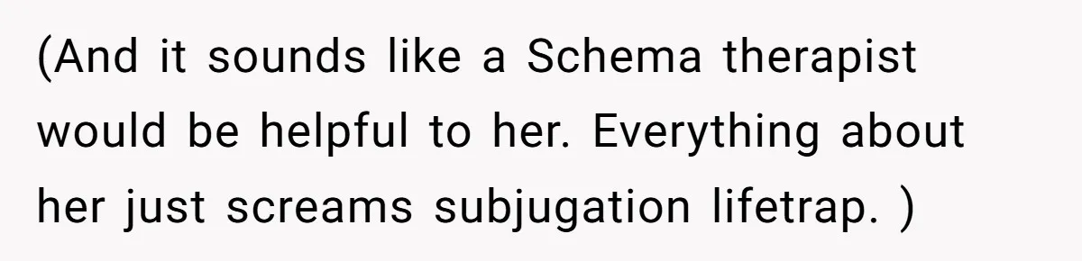 (And it sounds like a Schema therapist would be helpful to her. Everything about her just screams subjugation lifetrap. )