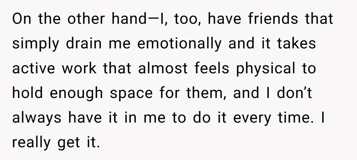 On the other hand—I, too, have friends that simply drain me emotionally and it takes active work that almost feels physical to hold enough space for them, and I don’t...