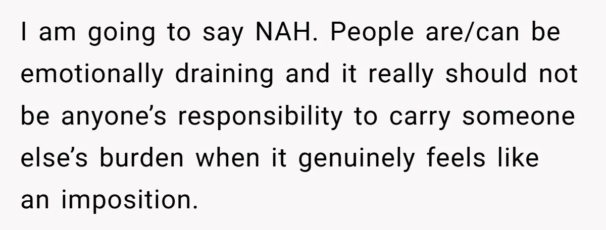I am going to say NAH. People are/can be emotionally draining and it really should not be anyone’s responsibility to carry someone else’s burden when it genuinely feels like an...