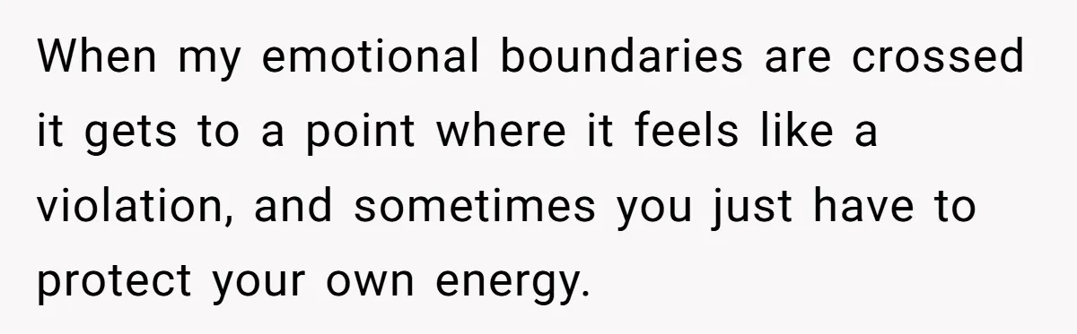 When my emotional boundaries are crossed it gets to a point where it feels like a violation, and sometimes you just have to protect your own energy.