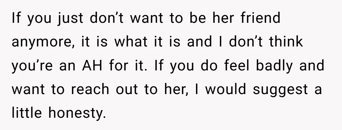 If you just don’t want to be her friend anymore, it is what it is and I don’t think you’re an AH for it. If you do feel badly and...