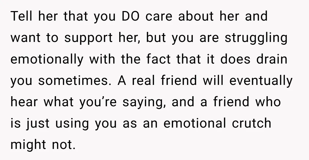 Tell her that you DO care about her and want to support her, but you are struggling emotionally with the fact that it does drain you sometimes. A real friend...