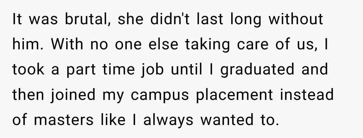 It was brutal, she didn't last long without him. With no one else taking care of us, I took a part time job until I graduated and then joined my...