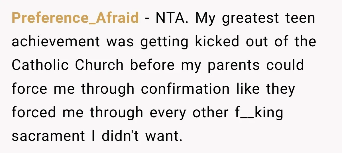 Preference_Afraid − NTA. My greatest teen achievement was getting kicked out of the Catholic Church before my parents could force me through confirmation like they forced me through every other...