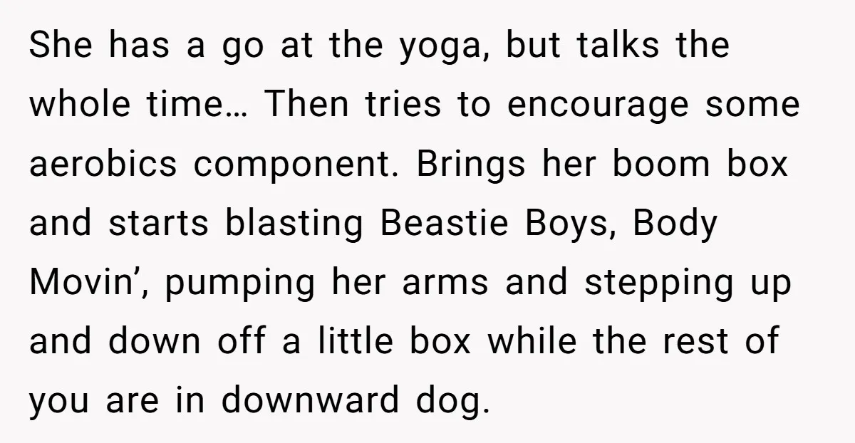 She has a go at the yoga, but talks the whole time… Then tries to encourage some aerobics component. Brings her boom box and starts blasting Beastie Boys, Body Movin’,...