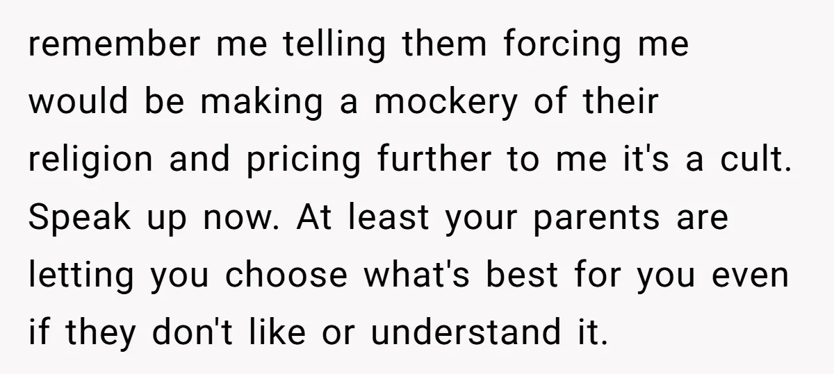 remember me telling them forcing me would be making a mockery of their religion and pricing further to me it's a cult. Speak up now. At least your parents are...