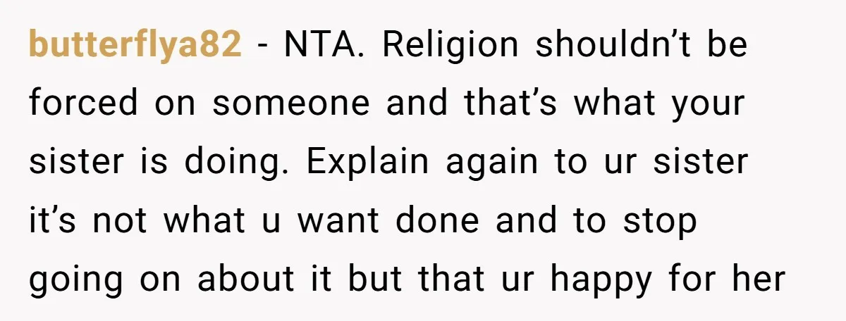 butterflya82 − NTA. Religion shouldn’t be forced on someone and that’s what your sister is doing. Explain again to ur sister it’s not what u want done and to stop...