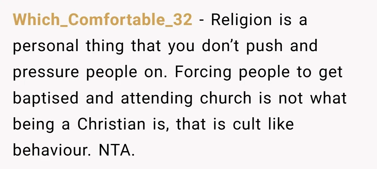 Which_Comfortable_32 − Religion is a personal thing that you don’t push and pressure people on. Forcing people to get baptised and attending church is not what being a Christian is,...