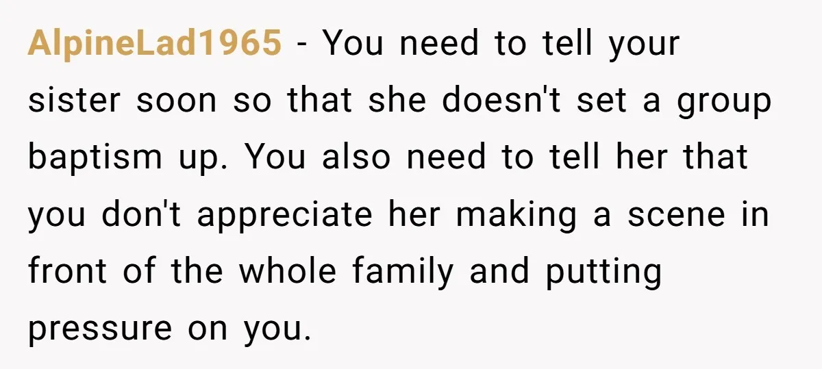AlpineLad1965 − You need to tell your sister soon so that she doesn't set a group baptism up. You also need to tell her that you don't appreciate her making...