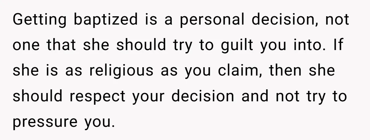 Getting baptized is a personal decision, not one that she should try to guilt you into. If she is as religious as you claim, then she should respect your decision...